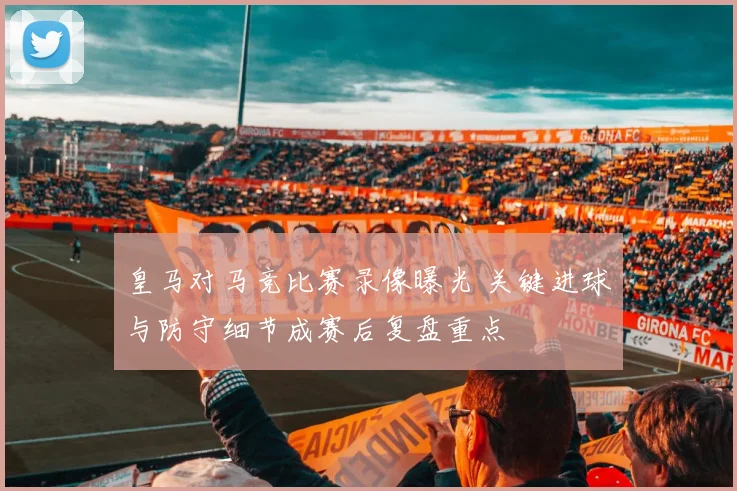 皇马对马竞比赛录像曝光 关键进球与防守细节成赛后复盘重点