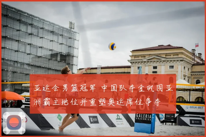 亚运会男篮冠军 中国队夺金巩固亚洲霸主地位并重塑奥运席位争夺