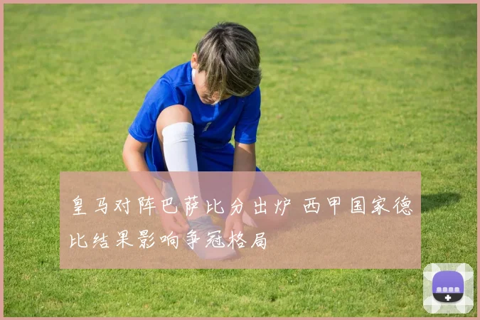 皇马对阵巴萨比分出炉 西甲国家德比结果影响争冠格局