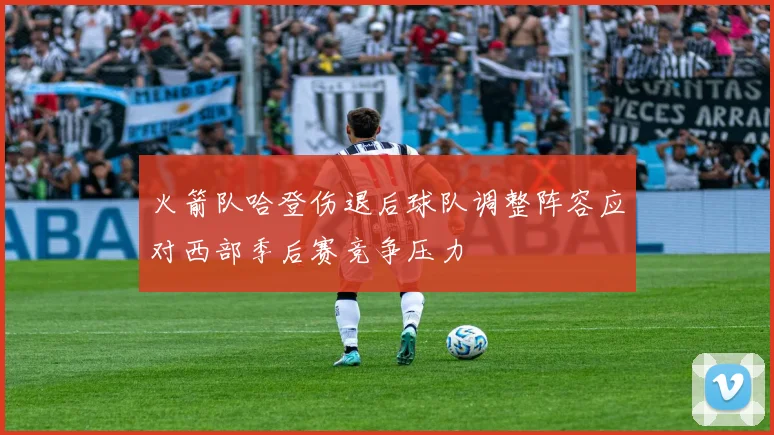 火箭队哈登伤退后球队调整阵容应对西部季后赛竞争压力