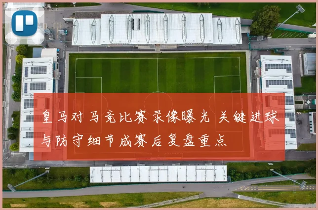 皇马对马竞比赛录像曝光 关键进球与防守细节成赛后复盘重点
