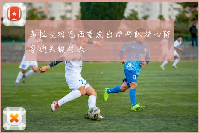 乌拉圭对巴西首发出炉两队核心阵容迎关键对决